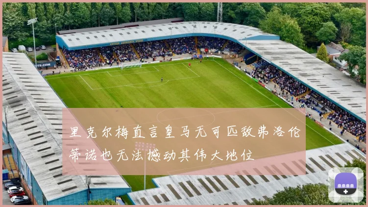 里克尔梅直言皇马无可匹敌弗洛伦蒂诺也无法撼动其伟大地位