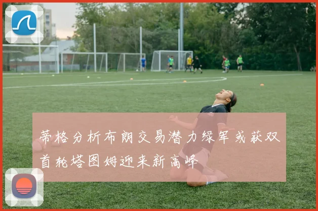 蒂格分析布朗交易潜力绿军或获双首轮塔图姆迎来新高峰