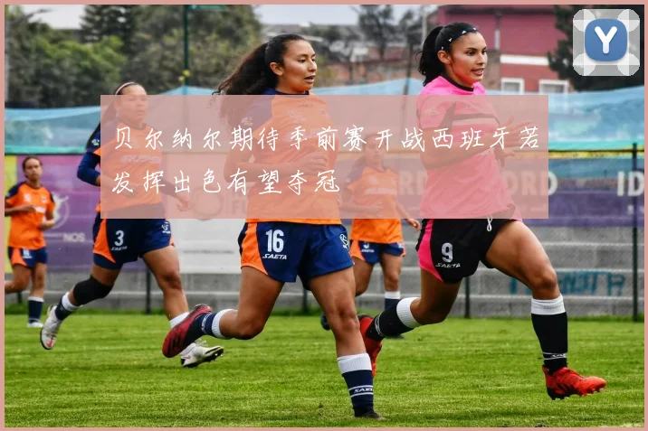 贝尔纳尔期待季前赛开战西班牙若发挥出色有望夺冠