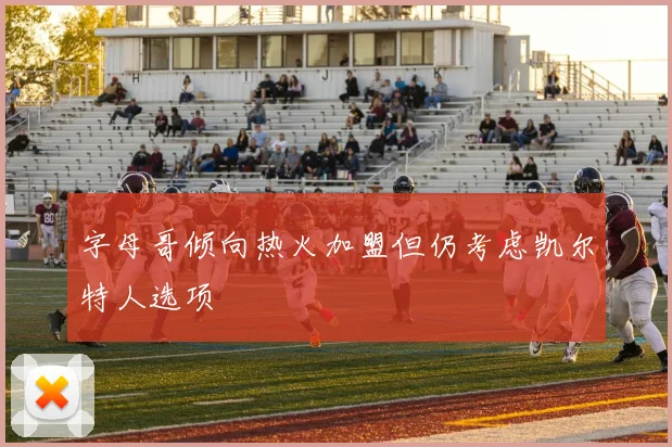 字母哥倾向热火加盟但仍考虑凯尔特人选项