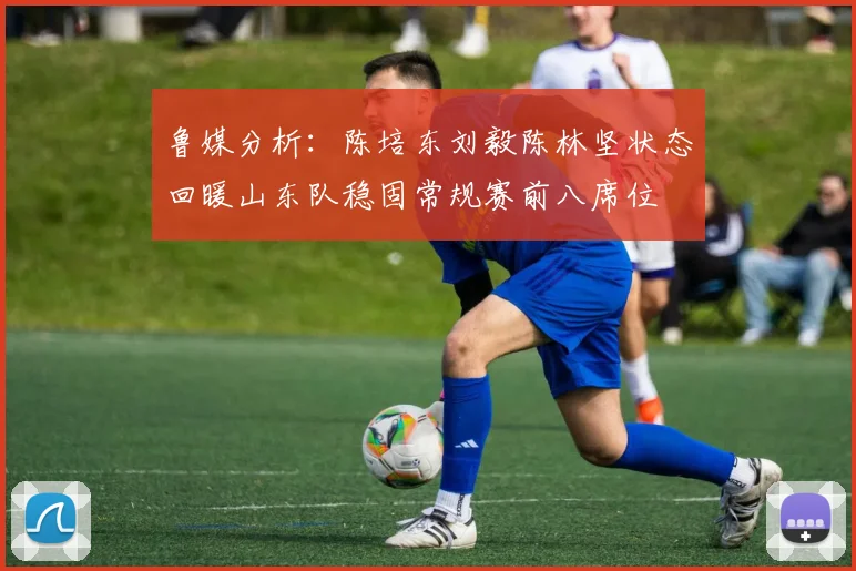 鲁媒分析：陈培东刘毅陈林坚状态回暖山东队稳固常规赛前八席位