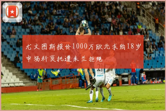 尤文图斯报价1000万欧元求购18岁中场科莫托遭米兰拒绝