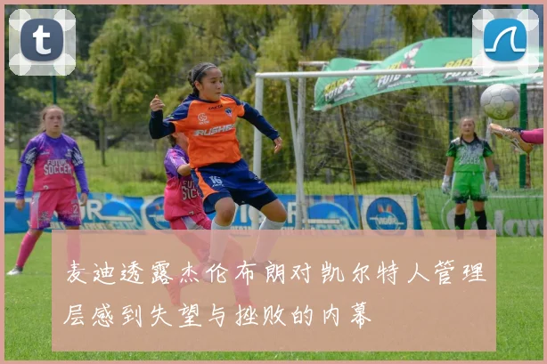 麦迪透露杰伦布朗对凯尔特人管理层感到失望与挫败的内幕