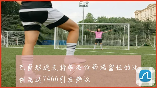 巴萨球迷支持弗洛伦蒂诺留任的比例高达7466引发热议