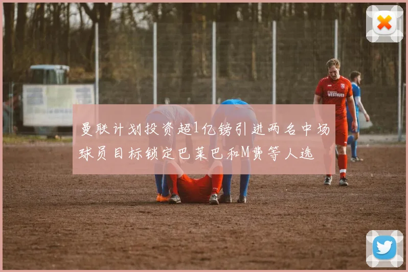 曼联计划投资超1亿镑引进两名中场球员目标锁定巴莱巴和M费等人选