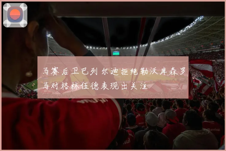 马赛后卫巴列尔迪拒绝勒沃库森罗马对格林伍德表现出关注