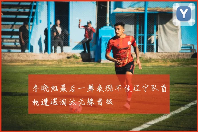 李晓旭最后一舞表现不佳辽宁队首轮遭遇淘汰无缘晋级