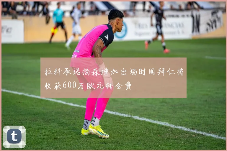 拉科承诺扬森增加出场时间拜仁将收获600万欧元转会费