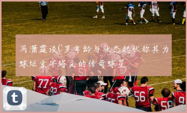冯潇霆谈C罗年龄与状态起伏称其为球坛金字塔尖的传奇球星