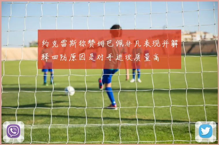 约克雷斯称赞姆巴佩非凡表现并解释回防原因是对手进攻质量高