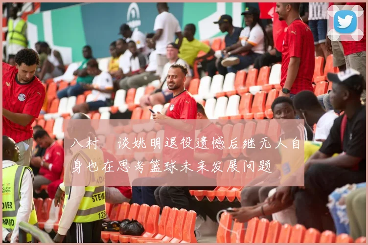 八村塁谈姚明退役遗憾后继无人自身也在思考篮球未来发展问题