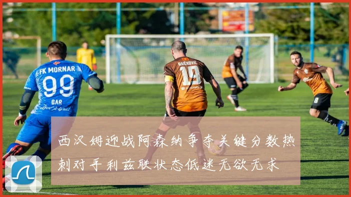 西汉姆迎战阿森纳争夺关键分数热刺对手利兹联状态低迷无欲无求