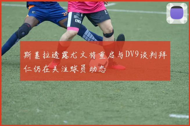 斯基拉透露尤文将重启与DV9谈判拜仁仍在关注球员动态