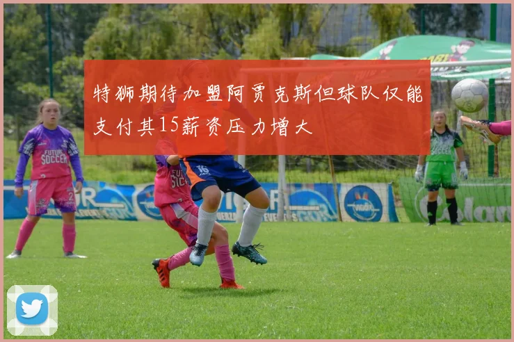 特狮期待加盟阿贾克斯但球队仅能支付其15薪资压力增大
