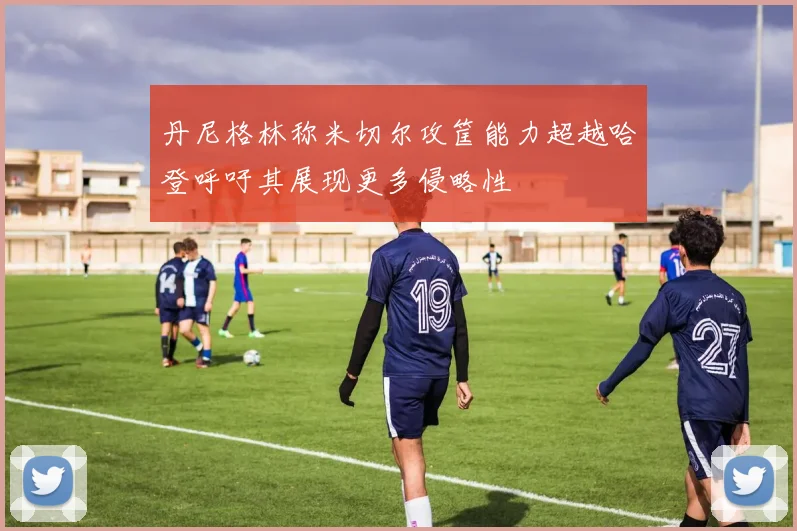 丹尼格林称米切尔攻筐能力超越哈登呼吁其展现更多侵略性