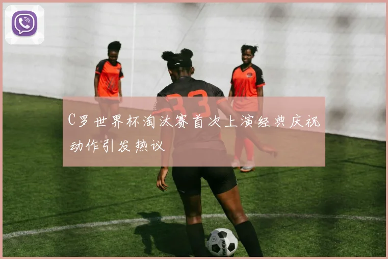 C罗世界杯淘汰赛首次上演经典庆祝动作引发热议