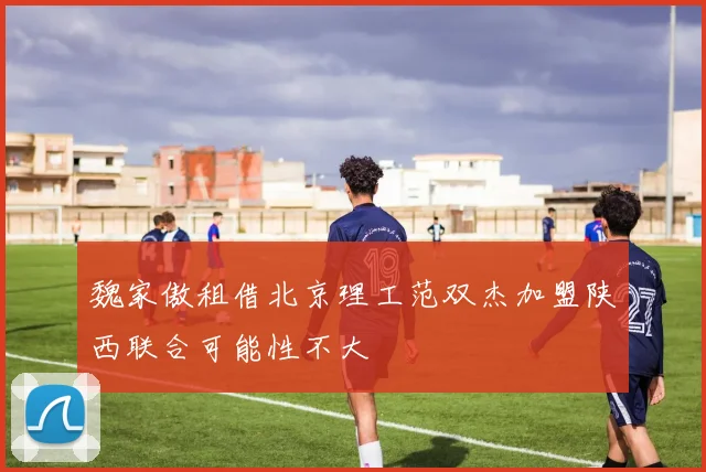 魏家傲租借北京理工范双杰加盟陕西联合可能性不大