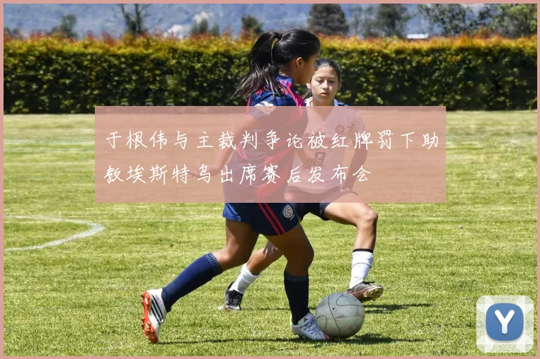 于根伟与主裁判争论被红牌罚下助教埃斯特乌出席赛后发布会