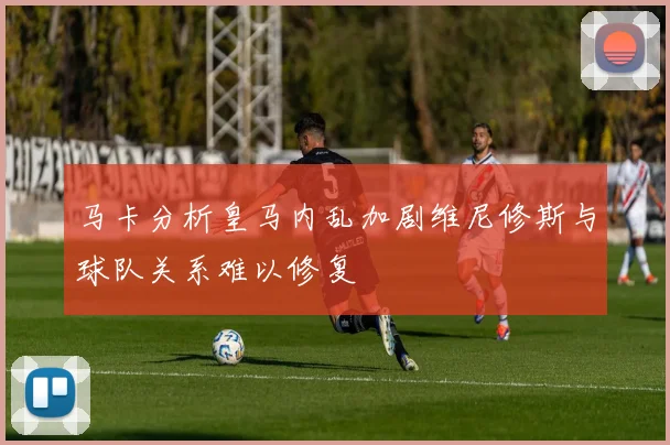 马卡分析皇马内乱加剧维尼修斯与球队关系难以修复