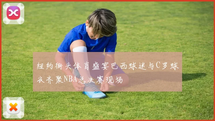 纽约街头体育盛宴巴西球迷与C罗球衣齐聚NBA总决赛现场