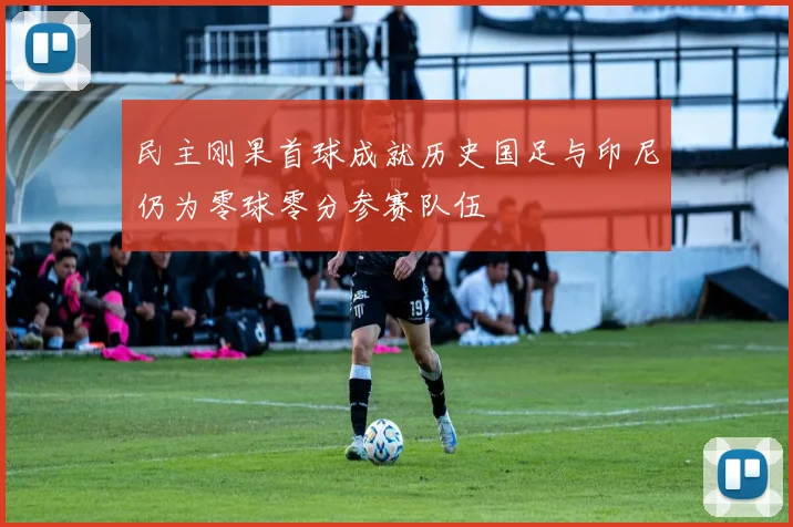 民主刚果首球成就历史国足与印尼仍为零球零分参赛队伍