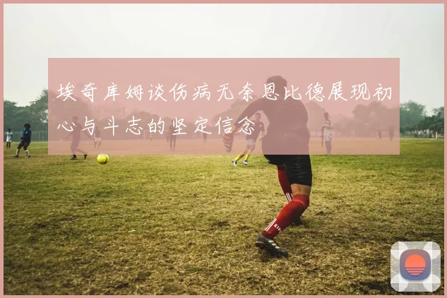 埃奇库姆谈伤病无奈恩比德展现初心与斗志的坚定信念