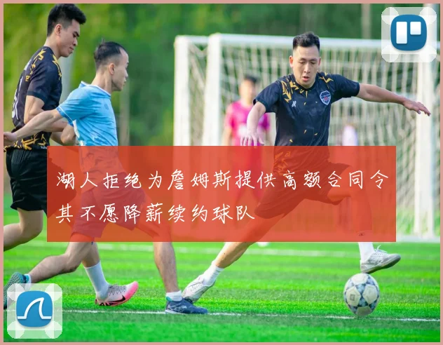 湖人拒绝为詹姆斯提供高额合同令其不愿降薪续约球队
