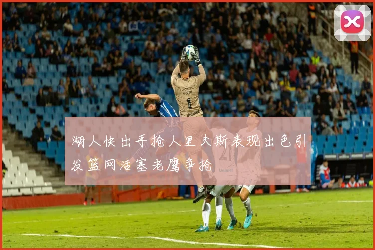湖人快出手抢人里夫斯表现出色引发篮网活塞老鹰争抢
