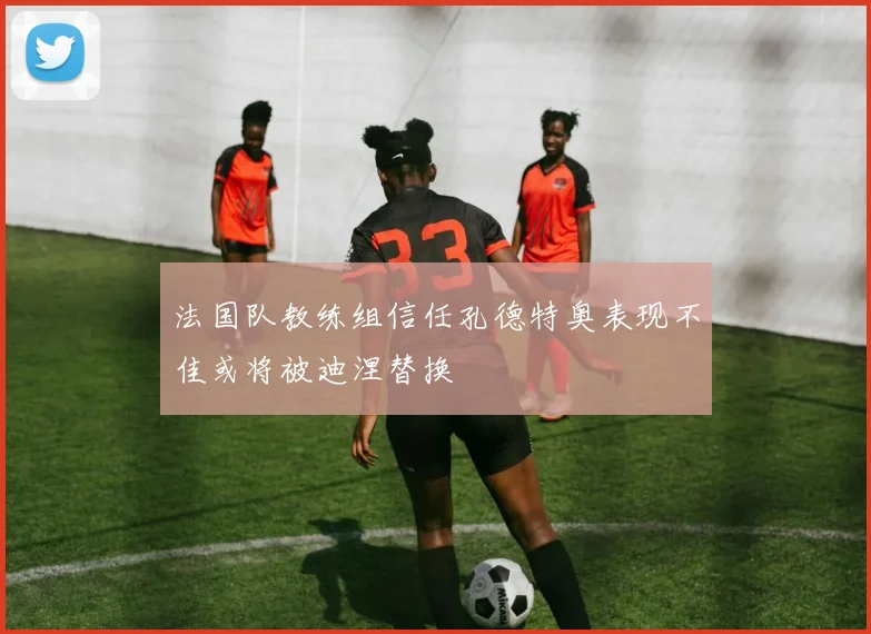 法国队教练组信任孔德特奥表现不佳或将被迪涅替换
