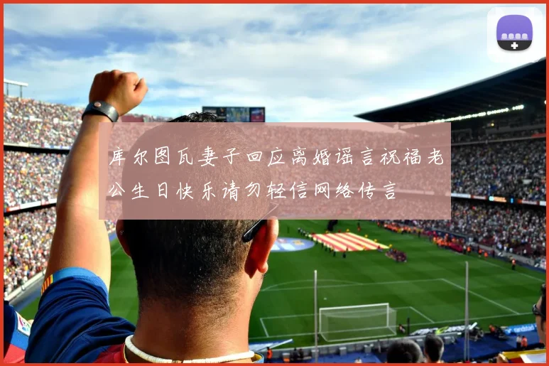 库尔图瓦妻子回应离婚谣言祝福老公生日快乐请勿轻信网络传言