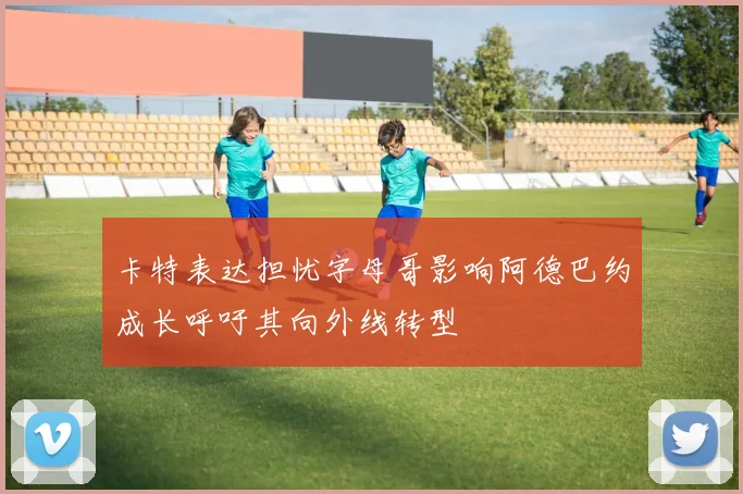 卡特表达担忧字母哥影响阿德巴约成长呼吁其向外线转型