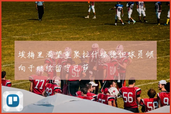 埃梅里渴望重聚拉什福德但球员倾向于继续留守巴萨