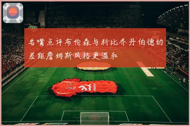 名嘴点评布伦森与科比乔丹伯德的差距詹姆斯风格更温和