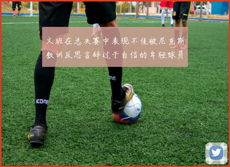 文班在总决赛中表现不佳被尼克斯教训反思言辞过于自信的年轻球员成长之路