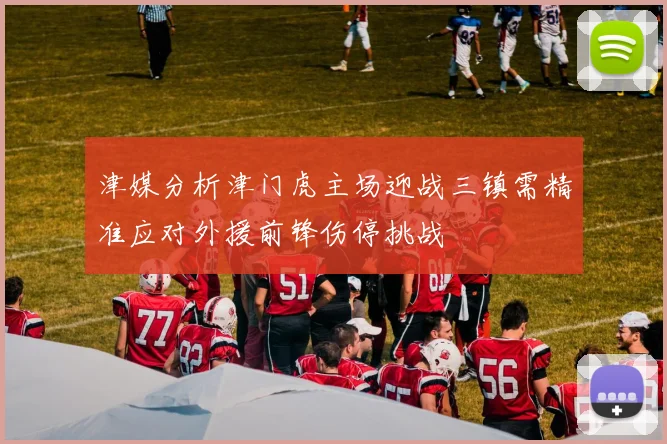 津媒分析津门虎主场迎战三镇需精准应对外援前锋伤停挑战