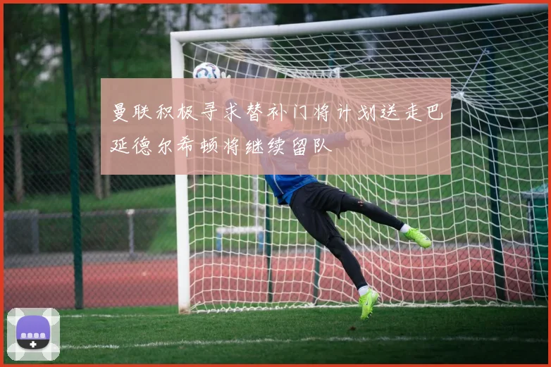 曼联积极寻求替补门将计划送走巴延德尔希顿将继续留队