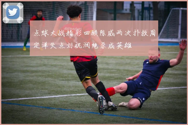点球大战精彩回顾陈威两次扑救周定洋失点刘祝润绝杀成英雄